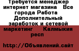  Требуется менеджер интернет-магазина - Все города Работа » Дополнительный заработок и сетевой маркетинг   . Калмыкия респ.